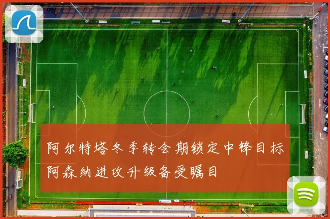 阿尔特塔冬季转会期锁定中锋目标阿森纳进攻升级备受瞩目