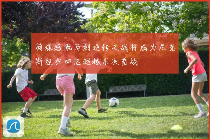 骑媒感慨马刺逆转之战将成为尼克斯经典回忆超越东决首战